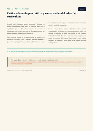 T E M A 3 · T E O R Í A C R Í T I C A
Crítica a los enfoques críticos y consensuales del saber del
currículum
La teoría crítica, finalmente, también se examina a sí misma. Un
primer cuestionamiento surge hacia las llamadas teorías de la
reproducción de los años setenta, acusadas de describir al
estudiantado como receptor pasivo de la ideología dominante, sin
margen de agencia ni posibilidad de resistencia.
Como respuesta surgen, en los años ochenta, las teorías de la
resistencia —con Henry Giroux y Peter McLaren como referentes—
que devuelven protagonismo a estudiantes y docentes como sujetos
capaces de cuestionar, negociar y resistir activamente el currículo
oficial, y no solo de reproducirlo.
Por otra parte, se discute también la idea de un saber curricular
«consensuado»: ¿es posible un acuerdo genuino entre grupos con
intereses y posiciones de poder tan distintos, o todo consenso
termina favoreciendo, de nuevo, a quienes ya tienen más poder para
definir los términos del acuerdo? Esta tensión —entre crítica,
resistencia y consenso— sigue abierta en el debate curricular
contemporáneo.
«Las teorías de la resistencia critican la visión unilateral de la transmisión de la ideología dominante»
Para profundizar — Kemmis y Fitzclarence — «Hacia la teoría crítica del currículum»
https://www.studocu.com/es-ar/document/universidad-nacional-de-tierra-del-fuego/conocimiento-y-educacion/kemmis-hacia-la-
teoria-critica-del-curriculum/25075896
Art. 3.4
CURRÍCULO EN FOCO · REVISTA DIGITAL PÁGINA 13
 