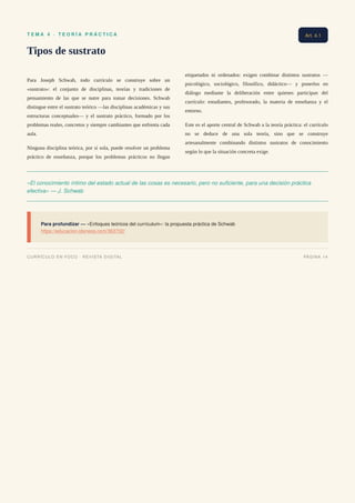 T E M A 4 · T E O R Í A P R Á C T I C A
Tipos de sustrato
Para Joseph Schwab, todo currículo se construye sobre un
«sustrato»: el conjunto de disciplinas, teorías y tradiciones de
pensamiento de las que se nutre para tomar decisiones. Schwab
distingue entre el sustrato teórico —las disciplinas académicas y sus
estructuras conceptuales— y el sustrato práctico, formado por los
problemas reales, concretos y siempre cambiantes que enfrenta cada
aula.
Ninguna disciplina teórica, por sí sola, puede resolver un problema
práctico de enseñanza, porque los problemas prácticos no llegan
etiquetados ni ordenados: exigen combinar distintos sustratos —
psicológico, sociológico, filosófico, didáctico— y ponerlos en
diálogo mediante la deliberación entre quienes participan del
currículo: estudiantes, profesorado, la materia de enseñanza y el
entorno.
Este es el aporte central de Schwab a la teoría práctica: el currículo
no se deduce de una sola teoría, sino que se construye
artesanalmente combinando distintos sustratos de conocimiento
según lo que la situación concreta exige.
«El conocimiento íntimo del estado actual de las cosas es necesario, pero no suficiente, para una decisión práctica
efectiva» — J. Schwab
Para profundizar — «Enfoques teóricos del currículum»: la propuesta práctica de Schwab
https://educacion.idoneos.com/363702/
Art. 4.1
CURRÍCULO EN FOCO · REVISTA DIGITAL PÁGINA 14
 
