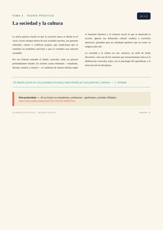 T E M A 4 · T E O R Í A P R Á C T I C A
La sociedad y la cultura
La teoría práctica insiste en que el currículo nunca se diseña en el
vacío: ocurre siempre dentro de una sociedad concreta, con patrones
culturales, valores y conflictos propios, que condicionan qué se
considera un problema curricular y qué se considera una solución
razonable.
Por eso Schwab entiende el diseño curricular como un proceso
profundamente situado: los mismos cuatro elementos —estudiante,
docente, materia y entorno— se combinan de manera distinta según
el momento histórico y el contexto social en que se desarrolla la
escuela. Ignorar esa dimensión cultural conduce a currículos
abstractos, pensados para un estudiante genérico que no existe en
ninguna aula real.
La sociedad y la cultura no son, entonces, un telón de fondo
decorativo, sino uno de los sustratos que necesariamente entra en la
deliberación curricular, junto con la psicología del aprendizaje y la
estructura de las disciplinas.
«El diseño ocurre en una sociedad concreta y está influido por sus patrones y valores» — J. Schwab
Para profundizar — «El currículum en estudiantes y profesores»: significados y sentidos (Redalyc)
https://www.redalyc.org/journal/1341/134152136002/html/
Art. 4.2
CURRÍCULO EN FOCO · REVISTA DIGITAL PÁGINA 15
 
