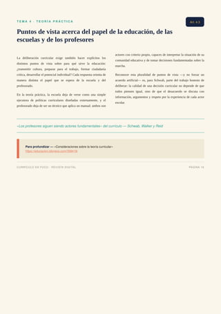 T E M A 4 · T E O R Í A P R Á C T I C A
Puntos de vista acerca del papel de la educación, de las
escuelas y de los profesores
La deliberación curricular exige también hacer explícitos los
distintos puntos de vista sobre para qué sirve la educación:
¿transmitir cultura, preparar para el trabajo, formar ciudadanía
crítica, desarrollar el potencial individual? Cada respuesta orienta de
manera distinta el papel que se espera de la escuela y del
profesorado.
En la teoría práctica, la escuela deja de verse como una simple
ejecutora de políticas curriculares diseñadas externamente, y el
profesorado deja de ser un técnico que aplica un manual: ambos son
actores con criterio propio, capaces de interpretar la situación de su
comunidad educativa y de tomar decisiones fundamentadas sobre la
marcha.
Reconocer esta pluralidad de puntos de vista —y no forzar un
acuerdo artificial— es, para Schwab, parte del trabajo honesto de
deliberar: la calidad de una decisión curricular no depende de que
todos piensen igual, sino de que el desacuerdo se discuta con
información, argumentos y respeto por la experiencia de cada actor
escolar.
«Los profesores siguen siendo actores fundamentales» del currículo — Schwab, Walker y Reid
Para profundizar — «Consideraciones sobre la teoría curricular»
https://educacion.idoneos.com/358418/
Art. 4.3
CURRÍCULO EN FOCO · REVISTA DIGITAL PÁGINA 16
 