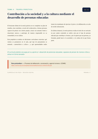 T E M A 4 · T E O R Í A P R Á C T I C A
Contribución a la sociedad y a la cultura mediante el
desarrollo de personas educadas
El horizonte último de la teoría práctica no es completar un plan de
estudios, sino contribuir, a través de la educación, a formar personas
capaces de pensar con criterio propio, actuar con sensatez frente a
situaciones nuevas y participar de manera responsable en su
comunidad y en su cultura.
Este propósito se traduce en decisiones curriculares concretas: qué
valores se promueven en el aula, qué tipo de pensamiento se
estimula —memorístico o crítico—, y qué oportunidades reales
tienen los estudiantes de ejercitar el juicio y la deliberación, no solo
de recibir información.
En última instancia, la teoría práctica evalúa el éxito de un currículo
no por cuánto contenido se cubrió, sino por el tipo de persona
educada que contribuye a formar y por el aporte que esa persona, ya
formada, puede hacer a la sociedad y a la cultura de la que forma
parte.
El currículo práctico se juzga por su aporte al «desarrollo de personas educadas, capaces de pensar de manera crítica y
actuar en forma sensata»
Para profundizar — «Procesos de deliberación, conversación y agencia humana» (COMIE)
https://comie.org.mx/congreso/memoriaelectronica/v14/doc/0160.pdf
Art. 4.4
CURRÍCULO EN FOCO · REVISTA DIGITAL PÁGINA 17
 