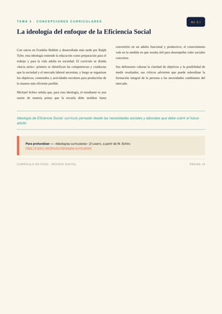 T E M A 5 · C O N C E P C I O N E S C U R R I C U L A R E S
La ideología del enfoque de la Eficiencia Social
Con raíces en Franklin Bobbitt y desarrollada más tarde por Ralph
Tyler, esta ideología entiende la educación como preparación para el
trabajo y para la vida adulta en sociedad. El currículo se diseña
«hacia atrás»: primero se identifican las competencias y conductas
que la sociedad y el mercado laboral necesitan, y luego se organizan
los objetivos, contenidos y actividades escolares para producirlas de
la manera más eficiente posible.
Michael Schiro señala que, para esta ideología, el estudiante es una
suerte de materia prima que la escuela debe moldear hasta
convertirlo en un adulto funcional y productivo; el conocimiento
vale en la medida en que resulta útil para desempeñar roles sociales
concretos.
Sus defensores valoran la claridad de objetivos y la posibilidad de
medir resultados; sus críticos advierten que puede subordinar la
formación integral de la persona a las necesidades cambiantes del
mercado.
Ideología de Eficiencia Social: currículo pensado desde las necesidades sociales y laborales que debe cubrir el futuro
adulto
Para profundizar — «Ideologías curriculares» (2-Learn), a partir de M. Schiro
https://2-learn.net/director/ideologias-curriculares/
Art. 5.1
CURRÍCULO EN FOCO · REVISTA DIGITAL PÁGINA 18
 