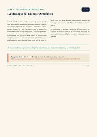 T E M A 5 · C O N C E P C I O N E S C U R R I C U L A R E S
La ideología del Enfoque Académico
También llamada académica erudita, esta ideología sostiene que a lo
largo de los siglos la humanidad ha acumulado un enorme cuerpo de
conocimiento organizado en disciplinas —matemática, historia,
ciencias, literatura—, y que el propósito central de la escuela es
transmitir ese legado con la mayor fidelidad y profundidad posibles.
El profesorado, bajo esta mirada, debe dominar en profundidad su
disciplina y actuar casi como un especialista que introduce a sus
estudiantes en la forma de pensar propia de esa área del saber. Es,
según Schiro, una de las ideologías curriculares más antiguas, con
huellas que se remontan al siglo XIX y a la tradición universitaria
clásica.
Su fortaleza está en la solidez y coherencia del conocimiento que
transmite; su principal objeción es que puede desatender los
intereses, el contexto social y las necesidades prácticas de quienes
aprenden.
Ideología Académica: aprender las disciplinas académicas, sus marcos conceptuales y su forma de pensar
Para profundizar — M. Schiro — «Teoría curricular: conflictos ideológicos en la educación»
https://www.studocu.com/cl/document/universidad-abierta-de-recoleta/ciencias-sociales/schiro-2007-cccc/122615302
Art. 5.2
CURRÍCULO EN FOCO · REVISTA DIGITAL PÁGINA 19
 