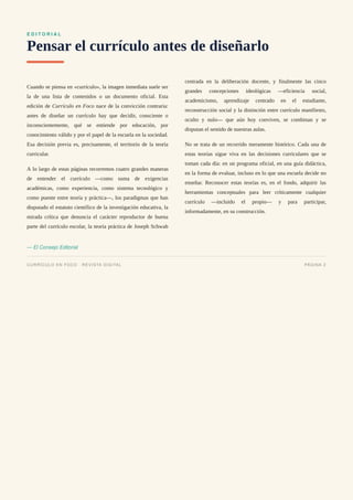 E D I T O R I A L
Pensar el currículo antes de diseñarlo
Cuando se piensa en «currículo», la imagen inmediata suele ser
la de una lista de contenidos o un documento oficial. Esta
edición de Currículo en Foco nace de la convicción contraria:
antes de diseñar un currículo hay que decidir, consciente o
inconscientemente, qué se entiende por educación, por
conocimiento válido y por el papel de la escuela en la sociedad.
Esa decisión previa es, precisamente, el territorio de la teoría
curricular.
A lo largo de estas páginas recorremos cuatro grandes maneras
de entender el currículo —como suma de exigencias
académicas, como experiencia, como sistema tecnológico y
como puente entre teoría y práctica—, los paradigmas que han
disputado el estatuto científico de la investigación educativa, la
mirada crítica que denuncia el carácter reproductor de buena
parte del currículo escolar, la teoría práctica de Joseph Schwab
centrada en la deliberación docente, y finalmente las cinco
grandes concepciones ideológicas —eficiencia social,
academicismo, aprendizaje centrado en el estudiante,
reconstrucción social y la distinción entre currículo manifiesto,
oculto y nulo— que aún hoy conviven, se combinan y se
disputan el sentido de nuestras aulas.
No se trata de un recorrido meramente histórico. Cada una de
estas teorías sigue viva en las decisiones curriculares que se
toman cada día: en un programa oficial, en una guía didáctica,
en la forma de evaluar, incluso en lo que una escuela decide no
enseñar. Reconocer estas teorías es, en el fondo, adquirir las
herramientas conceptuales para leer críticamente cualquier
currículo —incluido el propio— y para participar,
informadamente, en su construcción.
— El Consejo Editorial
CURRÍCULO EN FOCO · REVISTA DIGITAL PÁGINA 2
 