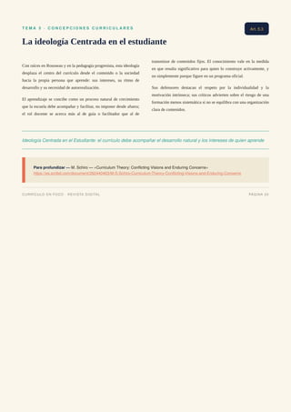 T E M A 5 · C O N C E P C I O N E S C U R R I C U L A R E S
La ideología Centrada en el estudiante
Con raíces en Rousseau y en la pedagogía progresista, esta ideología
desplaza el centro del currículo desde el contenido o la sociedad
hacia la propia persona que aprende: sus intereses, su ritmo de
desarrollo y su necesidad de autorrealización.
El aprendizaje se concibe como un proceso natural de crecimiento
que la escuela debe acompañar y facilitar, no imponer desde afuera;
el rol docente se acerca más al de guía o facilitador que al de
transmisor de contenidos fijos. El conocimiento vale en la medida
en que resulta significativo para quien lo construye activamente, y
no simplemente porque figure en un programa oficial.
Sus defensores destacan el respeto por la individualidad y la
motivación intrínseca; sus críticos advierten sobre el riesgo de una
formación menos sistemática si no se equilibra con una organización
clara de contenidos.
Ideología Centrada en el Estudiante: el currículo debe acompañar el desarrollo natural y los intereses de quien aprende
Para profundizar — M. Schiro — «Curriculum Theory: Conflicting Visions and Enduring Concerns»
https://es.scribd.com/document/282440463/M-S-Schiro-Curriculum-Theory-Conflicting-Visions-and-Enduring-Concerns
Art. 5.3
CURRÍCULO EN FOCO · REVISTA DIGITAL PÁGINA 20
 
