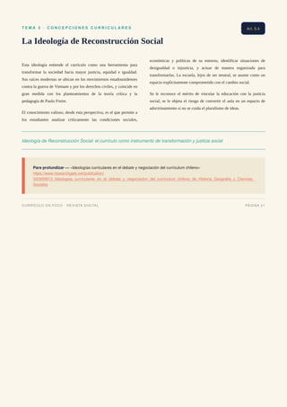 T E M A 5 · C O N C E P C I O N E S C U R R I C U L A R E S
La Ideología de Reconstrucción Social
Esta ideología entiende el currículo como una herramienta para
transformar la sociedad hacia mayor justicia, equidad e igualdad.
Sus raíces modernas se ubican en los movimientos estadounidenses
contra la guerra de Vietnam y por los derechos civiles, y coincide en
gran medida con los planteamientos de la teoría crítica y la
pedagogía de Paulo Freire.
El conocimiento valioso, desde esta perspectiva, es el que permite a
los estudiantes analizar críticamente las condiciones sociales,
económicas y políticas de su entorno, identificar situaciones de
desigualdad o injusticia, y actuar de manera organizada para
transformarlas. La escuela, lejos de ser neutral, se asume como un
espacio explícitamente comprometido con el cambio social.
Se le reconoce el mérito de vincular la educación con la justicia
social; se le objeta el riesgo de convertir el aula en un espacio de
adoctrinamiento si no se cuida el pluralismo de ideas.
Ideología de Reconstrucción Social: el currículo como instrumento de transformación y justicia social
Para profundizar — «Ideologías curriculares en el debate y negociación del currículum chileno»
https://www.researchgate.net/publication/
320509813_Ideologias_curriculares_en_el_debate_y_negociacion_del_curriculum_chileno_de_Historia_Geografia_y_Ciencias_
Sociales
Art. 5.4
CURRÍCULO EN FOCO · REVISTA DIGITAL PÁGINA 21
 