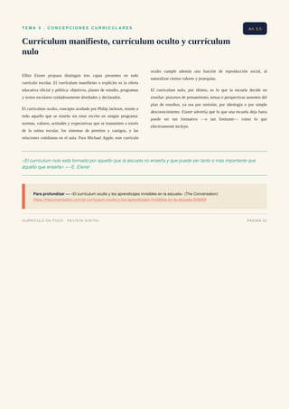 T E M A 5 · C O N C E P C I O N E S C U R R I C U L A R E S
Currículum manifiesto, currículum oculto y currículum
nulo
Elliot Eisner propuso distinguir tres capas presentes en todo
currículo escolar. El currículum manifiesto o explícito es la oferta
educativa oficial y pública: objetivos, planes de estudio, programas
y textos escolares cuidadosamente diseñados y declarados.
El currículum oculto, concepto acuñado por Philip Jackson, remite a
todo aquello que se enseña sin estar escrito en ningún programa:
normas, valores, actitudes y expectativas que se transmiten a través
de la rutina escolar, los sistemas de premios y castigos, y las
relaciones cotidianas en el aula. Para Michael Apple, este currículo
oculto cumple además una función de reproducción social, al
naturalizar ciertos valores y jerarquías.
El currículum nulo, por último, es lo que la escuela decide no
enseñar: procesos de pensamiento, temas o perspectivas ausentes del
plan de estudios, ya sea por omisión, por ideología o por simple
desconocimiento. Eisner advertía que lo que una escuela deja fuera
puede ser tan formativo —o tan limitante— como lo que
efectivamente incluye.
«El currículum nulo está formado por aquello que la escuela no enseña y que puede ser tanto o más importante que
aquello que enseña» — E. Eisner
Para profundizar — «El currículum oculto y los aprendizajes invisibles en la escuela» (The Conversation)
https://theconversation.com/el-curriculum-oculto-y-los-aprendizajes-invisibles-en-la-escuela-206689
Art. 5.5
CURRÍCULO EN FOCO · REVISTA DIGITAL PÁGINA 22
 