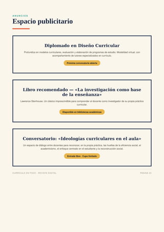 A N U N C I O S
Espacio publicitario
Diplomado en Diseño Curricular
Profundiza en modelos curriculares, evaluación y elaboración de programas de estudio. Modalidad virtual, con
acompañamiento de tutores especializados en currículo.
Próxima convocatoria abierta
Libro recomendado — «La investigación como base
de la enseñanza»
Lawrence Stenhouse. Un clásico imprescindible para comprender al docente como investigador de su propia práctica
curricular.
Disponible en bibliotecas académicas
Conversatorio: «Ideologías curriculares en el aula»
Un espacio de diálogo entre docentes para reconocer, en la propia práctica, las huellas de la eficiencia social, el
academicismo, el enfoque centrado en el estudiante y la reconstrucción social.
Entrada libre · Cupo limitado
CURRÍCULO EN FOCO · REVISTA DIGITAL PÁGINA 23
 