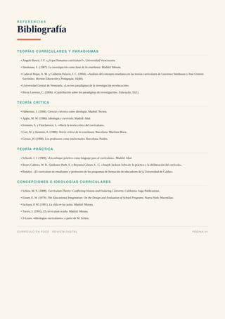 R E F E R E N C I A S
Bibliografía
TEORÍAS CURRICULARES Y PARADIGMAS
Angulo Rasco, J. F. «¿A qué llamamos currículum?». Universidad Veracruzana.
Stenhouse, L. (1987). La investigación como base de la enseñanza. Madrid: Morata.
Cadavid Rojas, A. M. y Calderón Palacio, I. C. (2004). «Análisis del concepto enseñanza en las teorías curriculares de Lawrence Stenhouse y José Gimeno
Sacristán». Revista Educación y Pedagogía, 16(40).
Universidad Central de Venezuela. «Los tres paradigmas de la investigación en educación».
Ricoy Lorenzo, C. (2006). «Contribución sobre los paradigmas de investigación». Educação, 31(1).
TEORÍA CRÍTICA
Habermas, J. (1984). Ciencia y técnica como ideología. Madrid: Tecnos.
Apple, M. W. (1986). Ideología y currículo. Madrid: Akal.
Kemmis, S. y Fitzclarence, L. «Hacia la teoría crítica del currículum».
Carr, W. y Kemmis, S. (1988). Teoría crítica de la enseñanza. Barcelona: Martínez Roca.
Giroux, H. (1990). Los profesores como intelectuales. Barcelona: Paidós.
TEORÍA PRÁCTICA
Schwab, J. J. (1969). «Un enfoque práctico como lenguaje para el currículum». Madrid: Akal.
Reyes Cabrera, W. R., Quiñonez Pech, S. y Reynosa Gómez, L. G. «Joseph Jackson Schwab: lo práctico y la deliberación del currículo».
Redalyc. «El currículum en estudiantes y profesores de los programas de formación de educadores de la Universidad de Caldas».
CONCEPCIONES E IDEOLOGÍAS CURRICULARES
Schiro, M. S. (2008). Curriculum Theory: Conflicting Visions and Enduring Concerns. California: Sage Publications.
Eisner, E. W. (1979). The Educational Imagination: On the Design and Evaluation of School Programs. Nueva York: Macmillan.
Jackson, P. W. (1991). La vida en las aulas. Madrid: Morata.
Torres, J. (1991). El currículum oculto. Madrid: Morata.
2-Learn. «Ideologías curriculares», a partir de M. Schiro.
•
•
•
•
•
•
•
•
•
•
•
•
•
•
•
•
•
•
CURRÍCULO EN FOCO · REVISTA DIGITAL PÁGINA 24
 