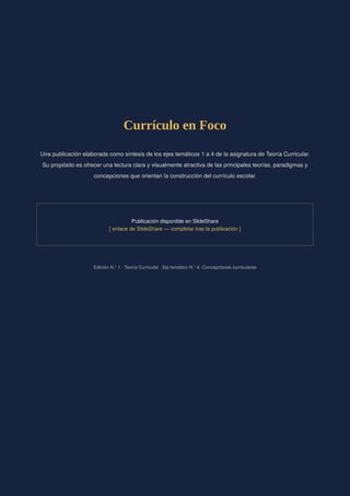 Currículo en Foco
Una publicación elaborada como síntesis de los ejes temáticos 1 a 4 de la asignatura de Teoría Curricular.
Su propósito es ofrecer una lectura clara y visualmente atractiva de las principales teorías, paradigmas y
concepciones que orientan la construcción del currículo escolar.
Publicación disponible en SlideShare
[ enlace de SlideShare — completar tras la publicación ]
Edición N.° 1 · Teoría Curricular · Eje temático N.° 4: Concepciones curriculares
 