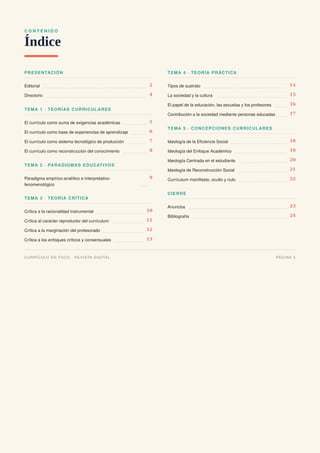 C O N T E N I D O
Índice
PRESENTACIÓN
Editorial 2
Directorio 4
TEMA 1 · TEORÍAS CURRICULARES
El currículo como suma de exigencias académicas 5
El currículo como base de experiencias de aprendizaje 6
El currículo como sistema tecnológico de producción 7
El currículo como reconstrucción del conocimiento 8
TEMA 2 · PARADIGMAS EDUCATIVOS
Paradigma empírico-analítico e interpretativo-
fenomenológico
9
TEMA 3 · TEORÍA CRÍTICA
Crítica a la racionalidad instrumental 10
Crítica al carácter reproductor del currículum 11
Crítica a la marginación del profesorado 12
Crítica a los enfoques críticos y consensuales 13
TEMA 4 · TEORÍA PRÁCTICA
Tipos de sustrato 14
La sociedad y la cultura 15
El papel de la educación, las escuelas y los profesores 16
Contribución a la sociedad mediante personas educadas 17
TEMA 5 · CONCEPCIONES CURRICULARES
Ideología de la Eficiencia Social 18
Ideología del Enfoque Académico 19
Ideología Centrada en el estudiante 20
Ideología de Reconstrucción Social 21
Currículum manifiesto, oculto y nulo 22
CIERRE
Anuncios 23
Bibliografía 24
CURRÍCULO EN FOCO · REVISTA DIGITAL PÁGINA 3
 
