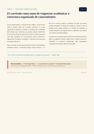 T E M A 1 · T E O R Í A S C U R R I C U L A R E S
El currículo como suma de exigencias académicas o
estructura organizada de conocimientos
Esta es, históricamente, la concepción más antigua y la que aún hoy
asocia el sentido común con la palabra «currículo»: un cuerpo
organizado de asignaturas, contenidos y disciplinas que el estudiante
debe dominar para considerarse una persona educada. Ralph Tyler
fue uno de los autores que más influyó en fijar esta idea de currículo
como plan, entendido casi exclusivamente como la selección y
organización de objetivos, contenidos y experiencias previstas para
un programa educativo.
Bajo esta mirada, el valor del conocimiento reside en las disciplinas
académicas mismas —matemática, lengua, ciencias, historia— y la
tarea de la escuela consiste en transmitir con rigor esa herencia
cultural acumulada. El riesgo que señalan sus críticos es que el
aprendiz puede quedar reducido a un receptor de contenidos ya
cerrados, dejando en un segundo plano la experiencia, los intereses
y el contexto social del estudiante.
Con todo, esta concepción sigue siendo la base de buena parte de los
planes y programas oficiales, porque ofrece claridad, secuencia y
posibilidad de evaluación estandarizada, algo especialmente
valorado por los sistemas educativos nacionales.
«El currículo comprende los planes para un programa educativo» — Ralph Tyler
Para profundizar — J. Félix Angulo Rasco — «¿A qué llamamos currículum?» (Universidad Veracruzana)
https://www.uv.mx/dgdaie/files/2012/11/CPP-DC-Angulo-Rasco-A-que-llamamos-curriculum.pdf
Art. 1.1
CURRÍCULO EN FOCO · REVISTA DIGITAL PÁGINA 5
 