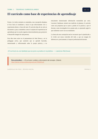 T E M A 1 · T E O R Í A S C U R R I C U L A R E S
El currículo como base de experiencias de aprendizaje
Frente a la visión centrada en contenidos, esta concepción desplaza
el foco hacia el estudiante y hacia lo que efectivamente vive y
experimenta dentro y fuera del aula. El currículo deja de ser solo un
documento y pasa a entenderse como el conjunto de experiencias de
aprendizaje que la escuela organiza intencionalmente para promover
el desarrollo integral de cada persona.
Esta idea tiene raíces en el pensamiento de John Dewey y en la
pedagogía activa, que sostienen que se aprende haciendo,
interactuando y reflexionando sobre la propia práctica, y no
únicamente memorizando información transmitida por otros.
Lawrence Stenhouse retomó esta tradición al plantear el currículo
como una propuesta que se pone a prueba en la práctica y que el
docente, como investigador de su propia aula, va ajustando según lo
que realmente ocurre con sus estudiantes.
La fuerza de esta concepción está en reconocer que lo planificado y
lo vivido casi nunca coinciden del todo, y que ese margen de
diferencia es, precisamente, el espacio profesional del docente.
«El currículo es una hipótesis que se pone a prueba en la práctica» — Lawrence Stenhouse
Para profundizar — «El currículum: análisis y reformulación del concepto» (Dialnet)
https://dialnet.unirioja.es/descarga/articulo/7030842.pdf
Art. 1.2
CURRÍCULO EN FOCO · REVISTA DIGITAL PÁGINA 6
 