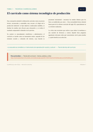 T E M A 1 · T E O R Í A S C U R R I C U L A R E S
El currículo como sistema tecnológico de producción
Esta concepción entiende la elaboración curricular como un proceso
técnico, secuenciado y controlable, muy cercano a la lógica de la
producción industrial: se fijan objetivos conductuales medibles, se
diseñan los medios más eficaces para alcanzarlos y se evalúa el
resultado comparando lo obtenido con lo previsto.
Su carácter es marcadamente cientificista y administrativo: el
currículo se concibe como un instrumento neutro, separado de las
tensiones sociales y culturales del entorno, cuya función es
puramente instrumental —encontrar los medios idóneos para los
fines ya establecidos por otros—. Esta racionalidad técnica dominó
buena parte de la reforma curricular del siglo XX, especialmente en
su vertiente conductista.
La crítica más recurrente que recibe es que reduce la enseñanza a
una cuestión de eficiencia y control, dejando fuera preguntas
igualmente relevantes sobre qué conocimiento vale la pena enseñar
y a quién beneficia esa selección.
«La escuela se considera un instrumento de reproducción social y cultural» — Teoría técnica del currículo
Para profundizar — «Teorías del currículum»: técnica, práctica y crítica
https://kendrysbentham123.wixsite.com/misitio/single-post/2017/05/21/teor%C3%ADas-del-curr%C3%ADculum
Art. 1.3
CURRÍCULO EN FOCO · REVISTA DIGITAL PÁGINA 7
 