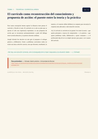 T E M A 1 · T E O R Í A S C U R R I C U L A R E S
El currículo como reconstrucción del conocimiento y
propuesta de acción: el puente entre la teoría y la práctica
Esta cuarta concepción intenta superar la distancia entre pensar el
currículo y llevarlo al aula. El currículo no es solo un plan que se
ejecuta ni solo una experiencia espontánea: es una propuesta de
acción que se reconstruye permanentemente a partir del diálogo
entre la teoría educativa y la práctica docente cotidiana.
Joseph Schwab fue decisivo en este giro al proponer el enfoque
práctico y deliberativo: frente a problemas curriculares reales no
existe una única solución correcta, sino que docentes, estudiantes, la
materia y el contexto deben deliberar en conjunto para encontrar la
respuesta más adecuada a cada situación concreta.
Así, el currículo se convierte en un puente vivo entre la teoría —que
aporta principios y marcos de comprensión— y la práctica —que
aporta problemas reales, deliberación y ajuste constante—, y el
profesorado deja de ser un simple ejecutor para pasar a ser coautor
del currículo.
«No hay una solución correcta, sino la búsqueda de la mejor respuesta a la situación dada» — J. Schwab
Para profundizar — «Schwab: diseño práctico» (Universidad de Murcia)
https://www.um.es/docencia/nicolas/menu/docencia/didactica/contenidos/comenzar/enfoques_modelos/practico/schwab/
schwab2.htm
Art. 1.4
CURRÍCULO EN FOCO · REVISTA DIGITAL PÁGINA 8
 