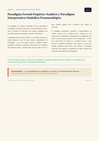 T E M A 2 · P A R A D I G M A S E D U C A T I V O S
Paradigma Formal-Empírico-Analítico y Paradigma
Interpretativo-Simbólico-Fenomenológico
Un paradigma es la manera compartida por una comunidad de
investigadores de entender qué cuenta como conocimiento válido y
cómo se produce. En educación, dos grandes paradigmas han
marcado la manera de investigar el currículo y la enseñanza.
El paradigma formal, empírico-analítico o racionalista asume que la
realidad educativa existe de forma objetiva, independiente del
investigador, y que solo puede conocerse mediante métodos
cuantitativos, medición y verificación experimental. Es el heredero
del positivismo lógico y durante buena parte del siglo XX fue el
único modelo aceptado como «científico» para estudiar la
educación.
El paradigma interpretativo, simbólico o fenomenológico, en
cambio, sostiene que la realidad social y educativa es una
construcción de significados compartidos por sus protagonistas. Su
interés no está en medir ni predecir, sino en comprender —a través
de la observación, la entrevista y el estudio de casos— cómo
docentes y estudiantes interpretan lo que ocurre en el aula. Este
segundo paradigma abrió camino, más adelante, al paradigma
sociocrítico, que añade a la comprensión un interés explícito por
transformar las condiciones de desigualdad.
«El mundo natural existe al margen del investigador» (paradigma empírico-analítico) frente a «la realidad es una
construcción de significados» (paradigma interpretativo)
Para profundizar — «Los tres paradigmas de la investigación en educación» (Universidad Central de Venezuela)
https://saber.ucv.ve/bitstream/10872/9671/1/Los%20Tres%20Paradigmas.pdf
Art. 2
CURRÍCULO EN FOCO · REVISTA DIGITAL PÁGINA 9
 