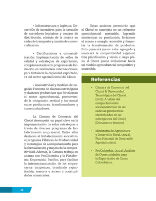 12
• Infraestructura y logística: De-
sarrollo de incentivos para la creación
de corredores logísticos y centros de
distribución, además de la mejora en
redes de transporte y canales de comer-
cialización.
• Certificaciones y comercial-
ización: Implementación de sellos de
calidad y estrategias de exportación,
complementadas con programas de for-
mación en normativas internacionales,
para fortalecer la capacidad exportado-
ra del sector agroindustrial del Chocó.
• Asociatividad y modelos de ne-
gocio: Fomento de alianzas estratégicas
y clústeres productivos que fortalezcan
el sector agroindustrial, promovien-
do la integración vertical y horizontal
entre productores, transformadores y
comercializadores.
La Cámara de Comercio del
Chocó desempeña un papel clave en la
implementación de estas estrategias a
través de diversos programas de for-
talecimiento empresarial. Entre ellos
destacan el fortalecimiento asociativo,
el programa Fábricas de Productividad
y estrategias de acompañamiento para
la formalización y mejora de la compet-
itividad. Además, la Cámara trabaja en
alianza con ProColombia y la Platafor-
ma Empresarial Pacífico, para facilitar
la internacionalización de los empre-
sarios incipientes, brindando capac-
itación, asesoría y acceso a oportuni-
dades comerciales.
Estas acciones permitirán que
el Chocó se convierta en un referente
agroindustrial sostenible, logrando
modernizar su producción, fortalecer
el acceso a energía renovable y fomen-
tar la transformación de productos.
Esto generará mayor valor agregado y
mejorará la competitividad regional.
Con planificación y visión a largo pla-
zo, el Chocó puede evolucionar hacia
un modelo agroindustrial competitivo y
sostenible.
Referencias
• Cámara de Comercio del
Chocó & Universidad
Tecnológica del Chocó.
(2017). Análisis del
comportamiento
socioeconómico de las
cadenas productivas
identificadas en las
subregiones del Chocó
[Documento técnico].
• Ministerio de Agricultura
y Desarrollo Rural. (2022).
Plan Nacional de Desarrollo
Agroindustrial.
• ProColombia. (2022). Análisis
de Oportunidades para
la Exportación de Cacao
Colombiano.
 