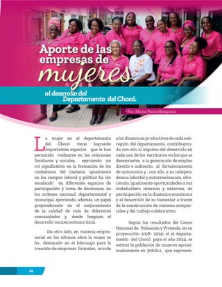 14
L
a mujer en el departamento
del Chocó viene logrando
importantes espacios que le han
permitido realizarse en las relaciones
familiares y sociales, ejerciendo un
rol significativo en la formación de los
ciudadanos del mañana; igualmente
en los campos laboral y político ha ido
escalando en diferentes espacios de
participación y toma de decisiones, en
los ordenes nacional, departamental y
municipal, ejerciendo, además, un papel
preponderante en el mejoramiento
de la calidad de vida de diferentes
comunidades y, desde luego,en el
desarrollo socioeconómico local.
De otro lado, en materia empre-
sarial en los últimos años la mujer se
ha destacado en el liderazgo para la
creación de empresas formales, acorde
alasdinámicasproductivasdecadasub-
región del departamento, contribuyen-
do con ello al impulso del desarrollo en
cada uno de los territorios en los que se
desenvuelve, a la generación de empleo
directo e indirecto, al fortalecimiento
de autonomía y , con ello, a su indepen-
dencia labortal y autorrealización, ofre-
ciendo, igualmente oportunidades a sus
stakeholders internos y externos, de
participación en la dinámica económica
y el desarrollo de su bienestar a través
de la construcción de visiones compar-
tidas y del trabajo colaborativo.
Según los resultados del Censo
Nacional de Población y Vivienda, en su
proyeccción 2018- 2050, el el departa-
mento del Chocó para el año 2024, se
estimó la población de mujeres aproxi-
madamente en 306.612, que represen-
aldearrollodel
Departamento delChocó.
Aporte de las
empresas de
mujeres
Por: Mirna Parra Mosquera
 
