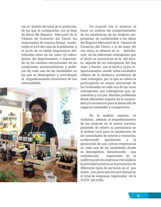 15
tan el 50,64% del total de la población,
de las que al compararlas con la base
de datos del Registro Mercantil de la
Cámara de Comercio del Chocó, las
empresarias de manera formal consti-
tuyen el 2,1% del total de la población y
el 41.0% de su tejido empresarial, dis-
tribuidas estas en las cinco (5) subre-
giones del departamento, e impactan-
do en los cambios estructurales de las
condiciones socioeconómicas y políti-
cas de cada una de las localidades en
las que se desempeñan y contribuyen
al empoderamiento económico de sus
comunidades.
De acuerdo con lo anterior, al
hacer un análisis del comportamiento
de las estadísticas de las mujeres em-
presarias, de conformidad a los datos
del Registro Mercantil de la Cámara de
Comercio del Chocó, a 31 de mayo del
año 2024, se observa en la distribu-
ción en las diferentes subregiones que
el 50,3% se concentran en la del Atra-
to, seguida de las subregiones del San
Juan y Darién con el 24,7% y 13,5%, re-
spectivamente, siendo estos resultados
reflejos de la dinámica económica de
cada subregión, por lo que se valora la
participación en menor porcentaje de
las localizadas en cada una de las otras
subregiones, que subregiones que, ig-
ualmente y a la par, abordan problemas
desde diferentes ángulos de la creativi-
dad y la innovación para el desarrollo de
negocios sostenible y competitivos.
En el análisis anterior, se
visibiliza, además, el empoderamiento
de las mujeres en el sector turismo,
poniendo de relieve su pertinencia en
el ámbito local para la satisfacción de
las necesidades de nativos y visitantes,
coadyuvando igualmente a la
generación de una cultura empresarial
en cada una de las localidades donde
se desempeñan, demostrando una
contribución importante en la
conformación de empresas vinculadas a
la actividad turística en la prestación de
diferentes tipos de servicios, en el que
existe una participación porcentual en
el total de empresas registradas en la
CCCH del 17.8%.
 