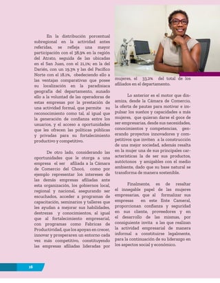 16
En la distribución porcentual
subregional en la actividad antes
referidas, se refleja una mayor
participación con el 38,9% en la región
del Atrato, seguida de las ubicadas
en el San Juan, con el 21,1%; en la del
Darién, con un 19.3% y las del Pacífico
Norte con el 18.1%, obedeciendo ello a
las ventajas comparativas que posee
su localización en la paradisiaca
geografía del departamento, aunado
ello a la voluntad de las operadoras de
estas empresas por la prestación de
una actividad formal, que permite su
reconocimiento como tal, al igual que
la generación de confianza entre los
usuarios, y el acceso a oportunidades
que les ofrecen las políticas públicas
y privadas para su fortalecimiento
productivo y competitivo.
De otro lado, considerando las
oportunidades que le otorga a una
empresa el ser afiliada a la Cámara
de Comercio del Chocó, como por
ejemplo representar los intereses de
las demás empresas afiliadas ante
esta organización, los gobiernos local,
regional y nacional, asegurando ser
escuchados, acceder a programas de
capacitación, seminarios y talleres que
les ayudan a mejorar sus habilidades,
destrezas y conocimientos, al igual
que al fortalecimiento empresarial,
con programas como Fabricas de
Productividad, que los apoyan en crecer,
innovar y prosperaren un entorno cada
vez más competitivo, constituyendo
las empresas afiliadas lideradas por
mujeres, el 33,2% del total de los
afiliados en el departamento.
Lo anterior es el motor que din-
amiza, desde la Cámara de Comercio,
la oferta de pautas para motivar e im-
pulsar los sueños y capacidades a más
mujeres, que quieran darse el goce de
ser empresarias, desde sus necesidades,
conocimientos y competencias, gen-
erando proyectos innovadores y com-
petitivos que inviten a la construcción
de una mejor sociedad, además resalta
en la mujer una de sus principales car-
acterísticas la de ser sus productos,
autóctonos y amigables con el medio
ambiente, dado que su base natural se
transforma de manera sostenible.
Finalmente, es de resaltar
el innegable papel de las mujeres
empresarias, que al formalizar sus
empresas en este Ente Cameral,
proporcionan confianza y seguridad
en sus cliente, proveedores y en
el desarrollo de las mismas, por
consiguiente invita a las que realizan
la actividad empresarial de manera
informal a constituirse legalmente,
para la continuación de su liderazgo en
los aspectos social y económico.
16
 