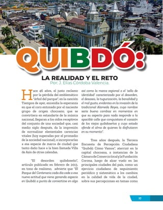 17
H
ace 46 años, el justo reclamo
por la pérdida del emblemático
“árbol del parque”, en la canción
Tiempos de ayer, encendía la esperanza
en que el coro entonado por el naciente
grupo de origen chocoano, que se
convirtiera en estandarte de la música
nacional, llegaran a los oídos receptivos
del conjunto de una sociedad que, casi
medio siglo después, da la impresión
de normalizar elementales carencias
vitales (hoy superadas por el promedio
de la sociedad nacional), e incorporarlas
a esa especie de marca de ciudad que
tanto daño hace a la bien llamada Villa
de Asís de otras calendas.
“El desorden quibdoseño”,
artículo publicado en febrero de 2013,
en tono de realismo, advierte que “El
Parque del Centenario cada día cede a esa
nueva actitud que viene ganando espacio
en Quibdó a punto de convertirse en algo
así como la marca regional o el ‘sello de
identidad’ caracterizado por el desorden,
el desaseo, la tugurización, la banalidad y
el mal gusto, evidentes en la invasión de la
tradicional Alameda Reyes, cuyo nombre
sería bueno cambiar en momentos en
que su aspecto para nada responde a la
apacible calle que conquistara el corazón
de los viejos quibdoseños y cuyo estado
ofende el alma de quienes la disfrutaron
en su momento”.
Tres años después, la Tercera
Encuesta de Percepción Ciudadana
“Quibdó Cómo Vamos”, aterrizó en la
capital chocoana, a instancias de la
CámaradeComerciolocalylaFundación
Corona, luego de alzar vuelo en las
principales ciudades del país, como un
ejercicio ciudadano de seguimiento
periódico y sistemático a los cambios
en la calidad de vida de la ciudad,
sobre sus percepciones en temas como
LA REALIDAD Y EL RETO
Por: J. Elías Córdoba Valencia.
QUI
QUIB
BDÓ:
DÓ:
 