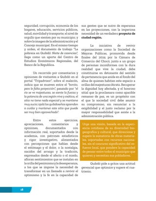 18
seguridad, corrupción, economía de los
hogares, educación, servicios públicos,
salud, movilidadytransporte; el nivel de
orgullo que sienten por su municipio; y
sobrelaimagendelaadministraciónyel
Concejo municipal. En el mismo tiempo
y orden, el documento de trabajo “La
pobreza en Quibdó: Norte de carencias”,
llega como un aporte del Centro de
Estudios Económicos Regionales, del
Banco de la Republica.
Un recorrido por comentarios y
opiniones de visitantes a Quibdó en el
portal “Tripadvisor”, sobre el malecón,
indica que se mueven entre el “bonito,
pero le falta proyección”, pasando por “el
río se ve majestuoso, se siente la fuerza y
la potencia de una región viva y exótica, el
sitio no tiene nada especial y se mantiene
muy sucio; ojalá los quibdoseños aprendan
a cuidar y mantener este sitio que puede
ser muy bien aprovechado”.
Entre estos ejercicios,
apreciaciones, comentarios y
opiniones, documentados con
información real, soportados desde la
academia, con patrones estadísticos
y rigor investigativo, alimentados
con percepciones que hablan desde
el estómago y el dolor, o la nostalgia,
nacidos del arraigo y la tradición,
expresados desde el afecto o el miedo,
afloran sentimientos que se instalan en
laorilladelpesimismoyladesesperanza,
a los que se impone la necesidad de
transformar en un llamado a revivir el
optimismo y la fe en la capacidad de
sus gentes que se nutre de esperanza
en las proyecciones, con la imperiosa
necesidad de un verdadero proyecto de
ciudad-región.
La iniciativa de revivir
organizaciones como la Sociedad de
Mejoras Publicas, promovida desde
finales del 2024 por la Cámara de
Comercio del Chocó, junto a un grupo
de personas inconformes con la dura
realidad que vive la ciudad, debe
constituirse en detonante del sentido
de pertenencia que anida en el fondo del
alma de quienes habitan este espacio a
orillas del majestuosoAtrato. Recuperar
la dignidad hoy afectada, y el honroso
sitial que la proclamara como apacible
remanso de paz, es un propósito con
el que la sociedad civil debe asumir
su compromiso, sin renunciar a la
exigibilidad y el justo reclamo por la
mayor responsabilidad que asiste a la
administración pública.
Urge una visión, basada en la experi-
encia cotidiana de su diversidad bio-
geografica y cultural, que direccione y
supere la sumatoria de obras materia-
les, soportadas con recursos naciona-
les, sin el concurso significativo del es-
fuerzo local, que pondere la capacidad
de pensar entre todos el municipio que
quieren y necesitan sus pobladores.
Quibdó pide a gritos una actitud
gerencial que optimice y supere el cua-
trienio.
 