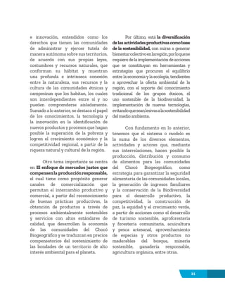 21
e innovación, entendidos como los
derechos que tienen las comunidades
de administrar y ejercer tutela de
manera autónoma sobre sus territorios,
de acuerdo con sus propias leyes,
costumbres y recursos naturales, que
conforman su hábitat y muestran
una profunda e intrínseca conexión
entre la naturaleza, sus recursos y la
cultura de las comunidades étnicas y
campesinas que los habitan, los cuales
son interdependientes entre sí y no
pueden comprenderse aisladamente.
Sumado a lo anterior, se destaca el papel
de los conocimientos, la tecnología y
la innovación en la identificación de
nuevos productos y procesos que hagan
posible la superación de la pobreza y
logren el crecimiento económico y la
competitividad regional, a partir de la
riqueza natural y cultural de la región.
Otro tema importante se centra
en El enfoque de mercados justos que
compensenla producciónresponsable,
el cual tiene como propósito generar
canales de comercialización que
permitan el intercambio productivo y
comercial, a partir del reconocimiento
de buenas prácticas productivas, la
obtención de productos a través de
procesos ambientalmente sostenibles
y servicios con altos estándares de
calidad, que desarrollen la economía
de las comunidades del Chocó
Biogeográfico y se traduzcan en precios
compensatorios del sostenimiento de
las bondades de un territorio de alto
interés ambiental para el planeta.
Por último, está la diversificación
delasactividadesproductivascomobase
de la sostenibilidad, con miras a generar
bienestarcolectivoenlaregión,porloquese
requieredelaimplementacióndeacciones
que se constituyan en herramientas y
estrategias que procuren el equilibrio
entre la economía y la ecología, tendientes
a aprovechar la oferta ambiental de la
región, con el soporte del conocimiento
tradicional de los grupos étnicos, el
uso sostenible de la biodiversidad, la
implementación de nuevas tecnologías,
evitandoqueseanlesivasalasostenibilidad
del medio ambiente.
Con fundamento en lo anterior,
tenemos que el sistema o modelo es
la suma de los diversos elementos,
actividades y actores que, mediante
sus interrelaciones, hacen posible la
producción, distribución y consumo
de alimentos para las comunidades
del Chocó Biogeográfico, como
estrategia para garantizar la seguridad
alimentaria de las comunidades locales,
la generación de ingresos familiares
y la conservación de la Biodiversidad
para el desarrollo productivo, la
competitividad, la construcción de
paz, la equidad y el crecimiento verde,
a partir de acciones como el desarrollo
de turismo sostenible, agroforestería
y forestería comunitaria, acuicultura
y pesca artesanal, aprovechamiento
de especias y otros productos no
maderables del bosque, minería
sostenible, ganadería responsable,
agricultura orgánica, entre otras.
 
