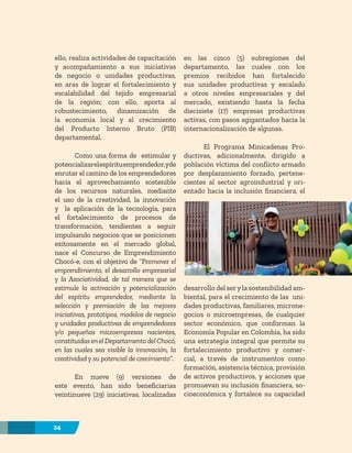 24
ello, realiza actividades de capacitación
y acompañamiento a sus iniciativas
de negocio o unidades productivas,
en aras de lograr el fortalecimiento y
escalabilidad del tejido empresarial
de la región; con ello, aporta al
robustecimiento, dinamización de
la economía local y al crecimiento
del Producto Interno Bruto (PIB)
departamental.
Como una forma de estimular y
potencializarelespírituemprendedor,yde
enrutar el camino de los emprendedores
hacia el aprovechamiento sostenible
de los recursos naturales, mediante
el uso de la creatividad, la innovación
y la aplicación de la tecnología, para
el fortalecimiento de procesos de
transformación, tendientes a seguir
impulsando negocios que se posicionen
exitosamente en el mercado global,
nace el Concurso de Emprendimiento
Chocó-e, con el objetivo de “Promover el
emprendimiento, el desarrollo empresarial
y la Asociatividad, de tal manera que se
estimule la activación y potencialización
del espíritu emprendedor, mediante la
selección y premiación de las mejores
iniciativas, prototipos, modelos de negocio
y unidades productivas de emprendedores
y/o pequeñas microempresas nacientes,
constituidasenelDepartamentodelChocó,
en las cuales sea visible la innovación, la
creatividad y su potencial de crecimiento”.
En nueve (9) versiones de
este evento, han sido beneficiarias
veintinueve (29) iniciativas, localizadas
en las cinco (5) subregiones del
departamento, las cuales con los
premios recibidos han fortalecido
sus unidades productivas y escalado
a otros niveles empresariales y del
mercado, existiendo hasta la fecha
diecisiete (17) empresas productivas
activas, con pasos agigantados hacia la
internacionalización de algunas.
El Programa Minicadenas Pro-
ductivas, adicionalmente, dirigido a
población víctima del conflicto armado
por desplazamiento forzado, pertene-
cientes al sector agroindustrial y ori-
entado hacia la inclusión financiera, el
desarrollo del seryla sostenibilidad am-
biental, para el crecimiento de las uni-
dades productivas, familiares, microne-
gocios o microempresas, de cualquier
sector económico, que conforman la
Economía Popular en Colombia, ha sido
una estrategia integral que permite su
fortalecimiento productivo y comer-
cial, a través de instrumentos como
formación, asistencia técnica, provisión
de activos productivos, y acciones que
promuevan su inclusión financiera, so-
cioeconómica y fortalece su capacidad
24
 