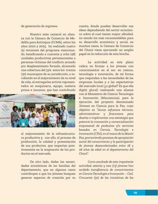 25
de generación de ingresos.
Nuestro ente cameral en alian-
za con la Cámara de Comercio de Me-
dellín para Antioquia (CCMA), entre los
años 2020 y 2025, ha realizado cuatro
(4) versiones del programa menciona-
do, beneficiando a cuarenta y ocho (48)
unidades productivas pertenecientes a
personas víctimas del conflicto armado
por desplazamiento forzado, alcanzado
una cobertura del 33% entre los treinta
(30) municipios de su jurisdicción, e in-
cidiendo en el mejoramiento de su nivel
de vida, al entregarles activos represen-
tados en maquinaria, equipo, materia
prima e insumos, que han contribuido
al mejoramiento de la infraestructu-
ra productiva y, con ello, el proceso de
producción, la calidad y presentación
de sus productos, que impactan posi-
tivamente en la aceptación de los pro-
ductos en el mercado.
De otro lado, dadas las necesi-
dades económicas de las familias del
departamento, que en algunos casos
contribuyen a que los jóvenes busquen
generar espacios de creación por su
cuenta, donde pueden desarrollar sus
ideas dependiendo del sector económi-
co sobre el cual tienen mayor afinidad,
no siendo los más recomendables para
su desarrollo económico y social, en
muchos casos, la Cámara de Comercio
del Chocó viene ejerciendo un amplio
papel en la reducción de esta brecha.
La actividad en este plano
radica en formar a los jóvenes con
conocimientos en el ser, en ciencia,
tecnología e innovación, de tal forma
que respondan a las necesidades de las
empresas locales y a las expectativas
del mercado local (¿o global? Es que ella
digitó glocal) realizando una alianza
con el Ministerio de Ciencia Tecnología
e Innovación (Minciencias), para la
ejecución del proyecto denominado
Jóvenes en Ciencia para la Paz, cuyo
objetivo es “Aunar esfuerzos técnicos,
administrativos y financieros para
diseñar e implementar una estrategia que
potencie la innovación y comercialización
empresarial de productos y/o servicios
basados en Ciencia, Tecnología e
Innovación (CTeI), en el marco de la Misión
Paz, promoviendo procesos de apropiación
social del conocimiento y la participación
de jóvenes desescolarizados entre 18 y
28 años de edad en el departamento del
Chocó”.
Como resultado de esta importante
actividad, setenta y tres (73) jóvenes han
recibido transferencia de conocimientos
en Ciencia Tecnología e Innovación – CteI.
Cincuenta (50) de las iniciativas de las
25
 