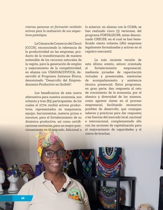 26
mismas personas en formación recibirán
activos para la realización de sus respec-
tivos prototipos.
LaCámaradeComerciodelChocó
(CCCH), reconociendo la relevancia de
la productividad en las empresas, pro-
ducto de la transformación de manera
sostenible de los recursos naturales de
la región, para la generación de empleo
y mejoramiento de la competitividad,
en alianza con USAID/ACDIVOCA, de-
sarrolló el Programa Juntanza Étnica,
denominado “Desarrollo del Empren-
dimiento Productivo en Quibdó”.
Los beneficiarios de esta nueva
alternativa para nuestra economía, son
ochenta y tres (83) participantes, de los
cuales el 27,7% recibió activos produc-
tivos, representados en maquinaria,
equipo, herramientas, materia prima e
insumos, para el fortalecimiento de su
dinámica productiva, así como certifi-
caciones sanitarias, para un mayor posi-
cionamiento en el mercado. Adicional a
lo anterior, en alianza con la CCMA, se
han realizado cinco (5) versiones, del
programa FORTALECER, antes denom-
inado CRECER, en el cual se han bene-
ficiado ciento ochenta (180) empresas
legalmente formalizadas y activas en el
registro mercantil.
La más reciente versión de
este último evento, estuvo orientada
al fortalecimiento empresarial,
mediante jornadas de capacitación
virtuales y presenciales, mentorías
de acompañamiento y asistencia
técnica presencial. Estos programas,
en gran parte, dan respuesta al reto
de crecimiento de la economía, por el
abanico y diversidad de los mismos,
como agentes claves en el proceso
empresarial, facilitando escenarios
posibles de desarrollo, que conjugan
saberes y prácticas para dar respuesta
a las fuerzas del mercado local, nacional
e internacional, complementado ello
con las acciones de capitalización para
el mejoramiento de capacidades y el
cierre de brechas.
26
 