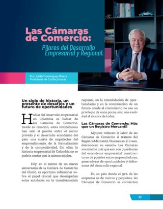 27
Las Cámaras
de Comercio:
Pilares del Desarrollo
Empresarial y Regional.
Por: Julián Domínguez Rivera
Presidente de Confecámaras
Un siglo de historia, un
presente de desafíos y un
futuro de oportunidades
H
ablar del desarrollo empresarial
en Colombia es hablar de
las Cámaras de Comercio.
Desde su creación, estas instituciones
han sido el puente entre el sector
privado y el desarrollo económico del
país; una suerte de arquitectos del
emprendimiento, de la formalización
y de la competitividad. Sin ellas, la
historia empresarial de Colombia no se
podría contar con la misma solidez.
Hoy, en el marco de un nuevo
aniversario de la Cámara de Comercio
del Chocó, es oportuno reflexionar so-
bre el papel crucial que desempeñan
estas entidades en la transformación
regional, en la consolidación de opor-
tunidades y en la construcción de un
futuro donde el crecimiento no sea un
privilegio de unos pocos, sino una reali-
dad al alcance de todos.
Las Cámaras de Comercio: Más
que un Registro Mercantil
Algunos reducen la labor de las
Cámaras de Comercio al trámite del
Registro Mercantil. Quienes así lo creen,
desconocen su esencia. Las Cámaras
son mucho más que eso: son guardianas
del ecosistema empresarial, construc-
toras de puentes entre emprendedores,
generadoras de oportunidades y defen-
soras del desarrollo regional.
En un país donde el 92% de las
empresas es de micros y pequeñas, las
Cámaras de Comercio se convierten
 
