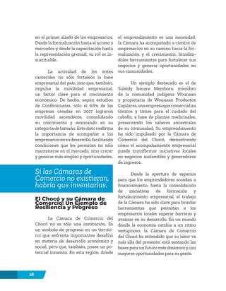 28
en el primer aliado de los empresarios.
Desde la formalización hasta el acceso a
mercados y desde la capacitación hasta
la representación gremial, su rol es in-
sustituible.
La actividad de los entes
camerales no sólo fortalece la base
empresarial del país, sino que, también,
impulsa la movilidad empresarial,
un factor clave para el crecimiento
económico. De hecho, según estudios
de Confecámaras, sólo el 6,6% de las
empresas creadas en 2017 lograron
movilidad ascendente, consolidando
su crecimiento y avanzando en su
categoría de tamaño. Este dato reafirma
la importancia de acompañar a los
empresariosensudesarrollo,facilitando
condiciones que les permitan no sólo
mantenerse en el mercado, sino crecer
y generar más empleo y oportunidades.
Si las Cámaras de
Comercio no existieran,
habría que inventarlas.
El Chocó y su Cámara de
Comercio: Un Ejemplo de
Resiliencia y Progreso
La Cámara de Comercio del
Chocó no es sólo una institución. Es
un símbolo de progreso en un territo-
rio que enfrenta importantes desafíos
en materia de desarrollo económico y
social, pero que, también, posee un po-
tencial inmenso. En esta región, donde
el emprendimiento es una necesidad,
la Cámara ha acompañado a cientos de
empresarios en su camino hacia la for-
malización y el crecimiento, brindán-
doles herramientas para fortalecer sus
negocios y generar oportunidades en
sus comunidades.
Un ejemplo destacado es el de
Suleidy Ismare Membora, miembro
de la comunidad indígena Wounaan
y propietaria de Wounaan Productos
Capilares,unaempresaquecomercializa
tónicos y tintes para el cuidado del
cabello, a base de plantas medicinales,
preservando los saberes ancestrales
de su comunidad. Su emprendimiento
ha sido impulsado por la Cámara de
Comercio del Chocó, demostrando
cómo el acompañamiento empresarial
puede transformar iniciativas locales
en negocios sostenibles y generadores
de ingresos.
Desde la apertura de espacios
para que los emprendedores accedan a
financiamiento, hasta la consolidación
de iniciativas de formación y
fortalecimiento empresarial, el trabajo
de la Cámara ha sido clave para brindar
herramientas que permitan a los
empresarios locales superar barreras y
avanzar en su desarrollo. En un mundo
donde la economía cambia a un ritmo
vertiginoso, la Cámara de Comercio
del Chocó ha entendido que su labor va
más allá del presente: está sentando las
bases para un futuro más dinámicoycon
mayores oportunidades para su gente.
 