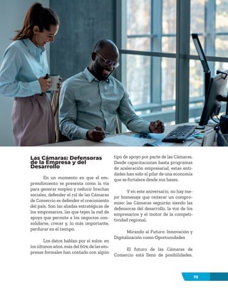29
Las Cámaras: Defensoras
de la Empresa y del
Desarrollo
En un momento en que el em-
prendimiento se presenta como la vía
para generar empleo y reducir brechas
sociales, defender el rol de las Cámaras
de Comercio es defender el crecimiento
del país. Son las aliadas estratégicas de
los empresarios, las que tejen la red de
apoyo que permite a los negocios con-
solidarse, crecer y, lo más importante,
perdurar en el tiempo.
Los datos hablan por sí solos: en
los últimos años, más del 60% de las em-
presas formales han contado con algún
tipo de apoyo por parte de las Cámaras.
Desde capacitaciones hasta programas
de aceleración empresarial, estas enti-
dades han sido el pilar de una economía
que se fortalece desde sus bases.
Y en este aniversario, no hay me-
jor homenaje que reiterar un compro-
miso: las Cámaras seguirán siendo las
defensoras del desarrollo, la voz de los
empresarios y el motor de la competi-
tividad regional.
Mirando al Futuro: Innovación y
Digitalización como Oportunidades
El futuro de las Cámaras de
Comercio está lleno de posibilidades.
 