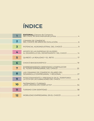3
ÍNDICE
EDITORIAL: Cámara de Comercio
del Chocó, 90 años avanzando juntos. ........................................................ 4
1
CÁMARA DE COMERCIO
DEL CHOCÓ, 90 AÑOS DE EVOLUCIÓN. .................................................... 6
2
POTENCIAL AGROINDUSTRIAL DEL CHOCÓ ......................................... 9
3
APORTE DE LAS EMPRESAS DE MUJERES
AL DESARROLLO DEL DEPARTAMENTO DEL CHOCÓ .............................. 14
4
QUIBDÓ: LA REALIDAD Y EL RETO ............................................................. 17
5
CHOCÓ BIOGEOGRÁFICO ................................................................................. 19
EMPRENDIMIENTO ORIENTADO A FORTALECER
EL TEJIDO EMPRESARIAL DEL CHOCÓ. ................................................. 23
6
7
LAS CÁMARAS DE COMERCIO: PILARES DEL
DESARROLLO EMPRESARIAL Y REGIONAL. ........................................ 27
8
POSICIONAMIENTO Y PRESENCIA EN EL TERRITORIO:
LA CCCH EN LAS SUBREGIONES DEL CHOCÓ. ............................................ 31
9
PATRIMONIO Y TURISMO:
¿DOS LÓGICAS EN CONFLICTO? ................................................................. 34
10
TURISMO CON IDENTIDAD .............................................................................. 38
MOBILIDAD EMPRESARIAL EN EL CHOCÓ ........................................... 41
11
12
 