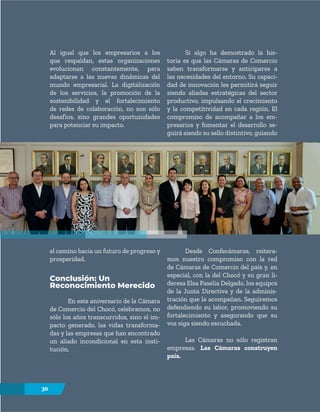 30
el camino hacia un futuro de progreso y
prosperidad.
Conclusión: Un
Reconocimiento Merecido
En este aniversario de la Cámara
de Comercio del Chocó, celebramos, no
sólo los años transcurridos, sino el im-
pacto generado, las vidas transforma-
das y las empresas que han encontrado
un aliado incondicional en esta insti-
tución.
Desde Confecámaras, reitera-
mos nuestro compromiso con la red
de Cámaras de Comercio del país y, en
especial, con la del Chocó y su gran lí-
deresa Elsa Paselia Delgado, los equipos
de la Junta Directiva y de la adminis-
tración que la acompañan. Seguiremos
defendiendo su labor, promoviendo su
fortalecimiento y asegurando que su
voz siga siendo escuchada.
Las Cámaras no sólo registran
empresas. Las Cámaras construyen
país.
Al igual que los empresarios a los
que respaldan, estas organizaciones
evolucionan constantemente, para
adaptarse a las nuevas dinámicas del
mundo empresarial. La digitalización
de los servicios, la promoción de la
sostenibilidad y el fortalecimiento
de redes de colaboración, no son sólo
desafíos, sino grandes oportunidades
para potenciar su impacto.
Si algo ha demostrado la his-
toria es que las Cámaras de Comercio
saben transformarse y anticiparse a
las necesidades del entorno. Su capaci-
dad de innovación les permitirá seguir
siendo aliadas estratégicas del sector
productivo, impulsando el crecimiento
y la competitividad en cada región. El
compromiso de acompañar a los em-
presarios y fomentar el desarrollo se-
guirá siendo su sello distintivo, guiando
30
 