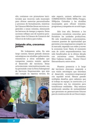 32
ello, contamos con promotores terri-
toriales que recorren cada municipio
para ofrecer asesorías personalizadas
y procesos de formalización, mientras
las Cámaras Móviles llevan servicios re-
gistrales a zonas remotas, eliminando
las barreras de tiempo y espacio. Estas
acciones reflejan uno de nuestros prin-
cipios clave: la Cámara de Comercio del
Chocó es de todos y para todos.
Volando alto, crecemos
juntos.
No trabajamos solos. En este
largo camino, hemos gestado alianzas
estratégicas con alcaldías, gobernación,
ministerios y otras entidades que
comparten nuestra misión: aportar
al desarrollo del territorio. Estas
articulaciones interinstitucionales nos
ha permitido crear la Feria Subregional
de Servicios Empresariales, que este
año cumple su séptima versión. En
este espacio, unimos esfuerzos con
COMFACHOCO, DIAN, SENA, Finagro,
INNpulsa Colombia y las alcaldías
municipales para ofrecer trámites,
programasycampañas en un solo lugar.
Año tras año, llevamos a los
municipios iniciativas concretas para
fortalecer las unidades productivas.
No solo transferimos conocimientos,
creamos puentes de oportunidad que
permiten a los empresarios competir en
el mercado, expandir sus redes y mover
la economía local. Hasta el momento
más de 2,000 emprendimientos han
sido beneficiados en la última década
con iniciativas como: FortaleSer,
Mini Cadenas Locales, Cluster Chocó
Extraordinario, entre otras.
Nuestra presencia a lo largo
del territorio chocoano responde a
una visión estratégica que entrelaza
el desarrollo económico-empresarial
con equidad social. Hemos pasado
múltiples desafíos, pero sabemos que
el trabajo en equipo, la convicción y el
compromiso son los cimientos para
transformar realidades. Hoy estamos
sembrando semillas de sostenibilidad
que germinen en generaciones futuras
para la construcción de un Chocó mejor.
 