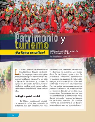 34
L
a puesta en valor de las Fiestas de
San Francisco de Asís, en el mar-
co de un proyecto turístico, pone
de relieve dos lógicas diferentes que de-
ben ser tenidas en cuenta. Por un lado,
la lógica del patrimonio y, por otro, la
lógica del desarrollo turístico. Ciertos
conflictos pueden surgir entre ambas.
Examinemos brevemente cada una de
ellas.
La lógica patrimonial
La lógica patrimonial identifi-
ca elementos culturales, naturales o
históricos que son valiosos para una
sociedad y que fortalecen su identidad
y refuerzan su memoria. Los media-
dores del patrimonio o promotores del
patrimonio establecen convenciones
y, mediante un proceso de valoración,
otorgan atributos estéticos, culturales,
históricos y simbólicos al patrimonio.
Para garantizar su conservación, se im-
plementan medidas de protección que
previenen su deterioro o pérdida, junto
con acciones de conservación que bus-
can mantenerlos y restaurarlos cuan-
do sea necesario y cuando se trata de
un patrimonio material. Su principal
objetivo es transmitirlo a las futuras
generaciones para su conocimiento y
Patrimonio y
turismo
¿Dos lógicas en conflicto? Reflexión sobre las Fiestas de
San Francisco de Asís
34
Por: Jorge Guerrero Lozano, PhD.
 