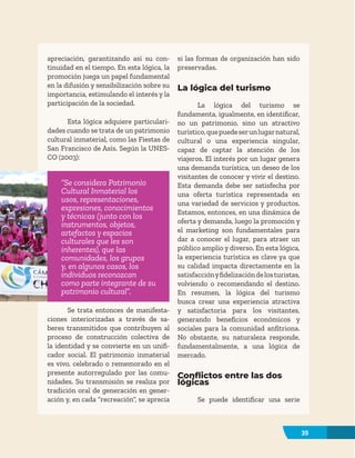 35
apreciación, garantizando así su con-
tinuidad en el tiempo. En esta lógica, la
promoción juega un papel fundamental
en la difusión y sensibilización sobre su
importancia, estimulando el interés y la
participación de la sociedad.
Esta lógica adquiere particulari-
dades cuando se trata de un patrimonio
cultural inmaterial, como las Fiestas de
San Francisco de Asís. Según la UNES-
CO (2003):
“Se considera Patrimonio
Cultural Inmaterial los
usos, representaciones,
expresiones, conocimientos
y técnicas (junto con los
instrumentos, objetos,
artefactos y espacios
culturales que les son
inherentes), que las
comunidades, los grupos
y, en algunos casos, los
individuos reconozcan
como parte integrante de su
patrimonio cultural”.
Se trata entonces de manifesta-
ciones interiorizadas a través de sa-
beres transmitidos que contribuyen al
proceso de construcción colectiva de
la identidad y se convierte en un unifi-
cador social. El patrimonio inmaterial
es vivo, celebrado o rememorado en el
presente autorregulado por las comu-
nidades. Su transmisión se realiza por
tradición oral de generación en gener-
ación y, en cada “recreación”, se aprecia
si las formas de organización han sido
preservadas.
La lógica del turismo
La lógica del turismo se
fundamenta, igualmente, en identificar,
no un patrimonio, sino un atractivo
turístico,quepuedeserunlugarnatural,
cultural o una experiencia singular,
capaz de captar la atención de los
viajeros. El interés por un lugar genera
una demanda turística, un deseo de los
visitantes de conocer y vivir el destino.
Esta demanda debe ser satisfecha por
una oferta turística representada en
una variedad de servicios y productos.
Estamos, entonces, en una dinámica de
oferta y demanda, luego la promoción y
el marketing son fundamentales para
dar a conocer el lugar, para atraer un
público amplio y diverso. En esta lógica,
la experiencia turística es clave ya que
su calidad impacta directamente en la
satisfacciónyfidelizacióndelosturistas,
volviendo o recomendando el destino.
En resumen, la lógica del turismo
busca crear una experiencia atractiva
y satisfactoria para los visitantes,
generando beneficios económicos y
sociales para la comunidad anfitriona.
No obstante, su naturaleza responde,
fundamentalmente, a una lógica de
mercado.
Conflictos entre las dos
lógicas
Se puede identificar una serie
35
 
