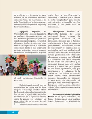 36
de conflictos con la puesta en valor
turístico de un patrimonio inmaterial
como las Fiestas de San Francisco de
Asís. Estos conflictos se deben matizar,
debido al doble componente religioso y
festivo de las fiestas.
Significado Espiritual vs.
Comercialización: Mientras el propósito
de una fiesta religiosa es mantener viva
una tradición que tiene un profundo
significadoespiritualparalacomunidad,
el turismo tiende a transformar estos
eventos en espectáculos o productos
comerciales, donde lo más importante
es atraer visitantes y generar ingresos;
se desvirtúa así el significado religioso,
el cual, obviamente, trasciende lo
económico.
En la lógica patrimonial, para las
comunidades es crucial que la fiesta
religiosa se mantenga auténtica y fiel a
las formas tradicionales, transmitiendo
los valores y significados originales,
mientras que en la lógica del turismo
existe la presión por satisfacer las
expectativas de los turistas, lo cual
1 Historiador y crítico literario ruso, (1895-1975), En el mundo de Rabelais.
puede llevar a simplificaciones o
cambios en la forma en que se celebra
la fiesta, “adaptándola” para hacerla
más «atractiva» o accesible para los
visitantes, lo cual puede diluir su
autenticidad.
Participación auténtica vs.
Observación turística: La lógica
patrimonial busca preservar la
participación auténtica de la
comunidad, mientras que el turismo
puede convertir la fiesta en un evento
para observar. Parafraseando la idea
de Mijail Bajtín1
, los espectadores no
asisten al carnaval, sino que lo viven; el
carnaval, sería una forma de resistencia
cultural que desafía el poderestablecido
y busca crear un espacio para la libertad
y la creatividad. Las fiestas religiosas
de San Pacho son interactivas y la
comunidad tiene un papel activo en los
rituales y prácticas. Los participantes
no son meros espectadores, sino que
contribuyen a la realización de la
celebración. Los turistas, en cambio,
suelen asistir como observadores
externos, interesados en consumir
la experiencia, sin comprender ni
participar en su verdadero significado.
Esto puede crear una separación entre
quienes celebran y quienes asisten para
entretenerse.
Ritmocomunitariovs.Explotación
Masiva: En la lógica patrimonial, las
fiestas religiosas suelen tener un ritmo
interno determinado por el calendario
36
 