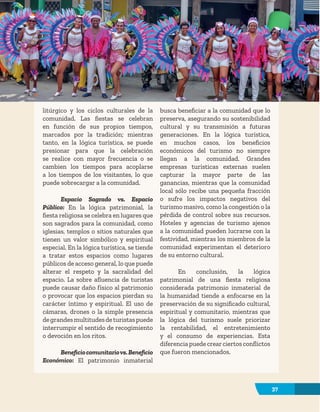 37
litúrgico y los ciclos culturales de la
comunidad. Las fiestas se celebran
en función de sus propios tiempos,
marcados por la tradición; mientras
tanto, en la lógica turística, se puede
presionar para que la celebración
se realice con mayor frecuencia o se
cambien los tiempos para acoplarse
a los tiempos de los visitantes, lo que
puede sobrecargar a la comunidad.
Espacio Sagrado vs. Espacio
Público: En la lógica patrimonial, la
fiesta religiosa se celebra en lugares que
son sagrados para la comunidad, como
iglesias, templos o sitios naturales que
tienen un valor simbólico y espiritual
especial. En la lógica turística, se tiende
a tratar estos espacios como lugares
públicos de acceso general, lo que puede
alterar el respeto y la sacralidad del
espacio. La sobre afluencia de turistas
puede causar daño físico al patrimonio
o provocar que los espacios pierdan su
carácter íntimo y espiritual. El uso de
cámaras, drones o la simple presencia
degrandesmultitudesdeturistaspuede
interrumpir el sentido de recogimiento
o devoción en los ritos.
Beneficiocomunitariovs.Beneficio
Económico: El patrimonio inmaterial
busca beneficiar a la comunidad que lo
preserva, asegurando su sostenibilidad
cultural y su transmisión a futuras
generaciones. En la lógica turística,
en muchos casos, los beneficios
económicos del turismo no siempre
llegan a la comunidad. Grandes
empresas turísticas externas suelen
capturar la mayor parte de las
ganancias, mientras que la comunidad
local sólo recibe una pequeña fracción
o sufre los impactos negativos del
turismo masivo, como la congestión o la
pérdida de control sobre sus recursos.
Hoteles y agencias de turismo ajenos
a la comunidad pueden lucrarse con la
festividad, mientras los miembros de la
comunidad experimentan el deterioro
de su entorno cultural.
En conclusión, la lógica
patrimonial de una fiesta religiosa
considerada patrimonio inmaterial de
la humanidad tiende a enfocarse en la
preservación de su significado cultural,
espiritual y comunitario, mientras que
la lógica del turismo suele priorizar
la rentabilidad, el entretenimiento
y el consumo de experiencias. Esta
diferencia puede crearciertos conflictos
que fueron mencionados.
37
 