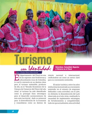 38
E
l departamento del Chocó es una
de las regiones más biodiversas y
culturalmente ricas de Colombia,
lo cual lo convierte en un destino clave
para el turismo sostenible; producto
de ello, en el “Estudio Económico de la
Cámara de Comercio del Chocó del año
2024”, el turismo ha sido identificado
como la principal línea estratégica
para el desarrollo socioeconómico de
este ente territorial, dado su potencial
para la diversificación de la economía
y consolidarse como un destino de
interés nacional e internacional,
ratificándose así como un sector clave
para su crecimiento sostenible.
El sector turístico, entre los años
2016y2023,hamostradouncrecimiento
sostenido, en el número de empresas
dedicadas a esta actividad, con el 32%;
no obstante, la desaceleración del 5,4%
observada en el año 2024, resaltando la
necesidad de implementar estrategias
de fortalecimiento y competitividad,
todavezqueactualmente,estaactividad
Turismo
con Identidad: Naturaleza, Comunidad, Negocios
y Clústeres en el Chocó
Por: Gladys Elena Marulanda
 