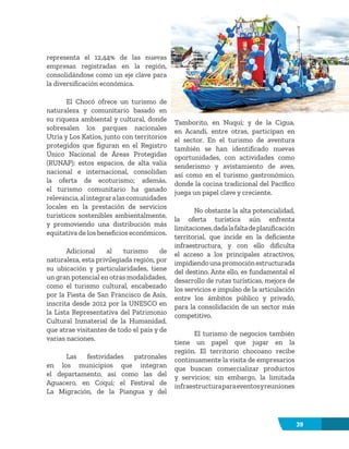 39
representa el 12,44% de las nuevas
empresas registradas en la región,
consolidándose como un eje clave para
la diversificación económica.
El Chocó ofrece un turismo de
naturaleza y comunitario basado en
su riqueza ambiental y cultural, donde
sobresalen los parques nacionales
Utría y Los Katíos, junto con territorios
protegidos que figuran en el Registro
Único Nacional de Áreas Protegidas
(RUNAP); estos espacios, de alta valía
nacional e internacional, consolidan
la oferta de ecoturismo; además,
el turismo comunitario ha ganado
relevancia,alintegraralascomunidades
locales en la prestación de servicios
turísticos sostenibles ambientalmente,
y promoviendo una distribución más
equitativa de los beneficios económicos.
Adicional al turismo de
naturaleza, esta privilegiada región, por
su ubicación y particularidades, tiene
un gran potencial en otras modalidades,
como el turismo cultural, encabezado
por la Fiesta de San Francisco de Asís,
inscrita desde 2012 por la UNESCO en
la Lista Representativa del Patrimonio
Cultural Inmaterial de la Humanidad,
que atrae visitantes de todo el país y de
varias naciones.
Las festividades patronales
en los municipios que integran
el departamento, así como las del
Aguacero, en Coquí; el Festival de
La Migración, de la Piangua y del
Tamborito, en Nuquí; y de la Cigua,
en Acandí, entre otras, participan en
el sector. En el turismo de aventura
también se han identificado nuevas
oportunidades, con actividades como
senderismo y avistamiento de aves,
así como en el turismo gastronómico,
donde la cocina tradicional del Pacífico
juega un papel clave y creciente.
No obstante la alta potencialidad,
la oferta turística aún enfrenta
limitaciones,dadalafaltadeplanificación
territorial, que incide en la deficiente
infraestructura, y con ello dificulta
el acceso a los principales atractivos,
impidiendounapromociónestructurada
del destino. Ante ello, es fundamental el
desarrollo de rutas turísticas, mejora de
los servicios e impulso de la articulación
entre los ámbitos público y privado,
para la consolidación de un sector más
competitivo.
El turismo de negocios también
tiene un papel que jugar en la
región. El territorio chocoano recibe
continuamente la visita de empresarios
que buscan comercializar productos
y servicios; sin embargo, la limitada
infraestructuraparaeventosyreuniones
 