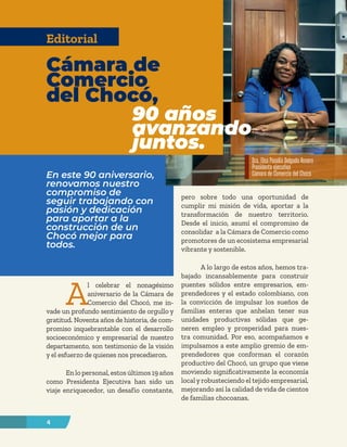 4
A
l celebrar el nonagésimo
aniversario de la Cámara de
Comercio del Chocó, me in-
vade un profundo sentimiento de orgullo y
gratitud. Noventa años de historia, de com-
promiso inquebrantable con el desarrollo
socioeconómico y empresarial de nuestro
departamento, son testimonio de la visión
y el esfuerzo de quienes nos precedieron.
En lo personal, estos últimos 19 años
como Presidenta Ejecutiva han sido un
viaje enriquecedor, un desafío constante,
pero sobre todo una oportunidad de
cumplir mi misión de vida, aportar a la
transformación de nuestro territorio.
Desde el inicio, asumí el compromiso de
consolidar a la Cámara de Comercio como
promotores de un ecosistema empresarial
vibrante y sostenible.
A lo largo de estos años, hemos tra-
bajado incansablemente para construir
puentes sólidos entre empresarios, em-
prendedores y el estado colombiano, con
la convicción de impulsar los sueños de
familias enteras que anhelan tener sus
unidades productivas sólidas que ge-
neren empleo y prosperidad para nues-
tra comunidad. Por eso, acompañamos e
impulsamos a este amplio gremio de em-
prendedores que conforman el corazón
productivo del Chocó, un grupo que viene
moviendo significativamente la economía
localyrobusteciendo el tejido empresarial,
mejorando así la calidad de vida de cientos
de familias chocoanas.
En este 90 aniversario,
renovamos nuestro
compromiso de
seguir trabajando con
pasión y dedicación
para aportar a la
construcción de un
Chocó mejor para
todos.
Cámara de
Comercio
del Chocó,
90 años
avanzando
juntos.
Editorial
Dra. Elsa Paselia Delgado Rosero
Presidenta ejecutiva
Cámara de Comercio del Chocó
 