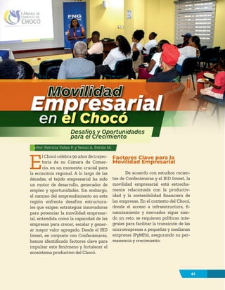 41
E
l Chocó celebra 90 años de trayec-
toria de su Cámara de Comer-
cio, en un momento crucial para
la economía regional. A lo largo de las
décadas, el tejido empresarial ha sido
un motor de desarrollo, generador de
empleo y oportunidades. Sin embargo,
el camino del emprendimiento en esta
región enfrenta desafíos estructura-
les que exigen estrategias innovadoras
para potenciar la movilidad empresar-
ial, entendida como la capacidad de las
empresas para crecer, escalar y gener-
ar mayor valor agregado. Desde el BID
Invest, en conjunto con Confecámaras,
hemos identificado factores clave para
impulsar este fenómeno y fortalecer el
ecosistema productivo del Chocó.
Factores Clave para la
Movilidad Empresarial
De acuerdo con estudios recien-
tes de Confecámaras y el BID Invest, la
movilidad empresarial está estrecha-
mente relacionada con la productiv-
idad y la sostenibilidad financiera de
las empresas. En el contexto del Chocó,
donde el acceso a infraestructura, fi-
nanciamiento y mercados sigue sien-
do un reto, se requieren políticas inte-
grales para facilitar la transición de las
microempresas a pequeñas y medianas
empresas (PyMEs), asegurando su per-
manencia y crecimiento.
Movilidad
Empresarial
en el Chocó
Desafíos y Oportunidades
para el Crecimiento
41
Por: Patricia Yañez P. y Yeinni A. Patiño M.
 