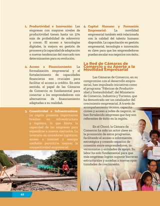 42
42
1. Productividad e Innovación: Las
empresas con mayores niveles de
productividad tienen hasta un 37%
más de probabilidad de sobrevivir
y crecer. El acceso a tecnologías
digitales, la mejora en gestión de
procesosylacapacidaddeadaptación
a nuevas tendencias del mercado son
determinantes para su evolución.
2. Acceso a Financiamiento: La
formalización empresarial y el
fortalecimiento de capacidades
financieras son cruciales para
facilitar el acceso a crédito. En este
sentido, el papel de las Cámaras
de Comercio es fundamental para
conectar a los emprendedores con
alternativas de financiamiento
adaptadas a su realidad.
3. Conectividad e Infraestructura:
La región presenta importantes
brechas en infraestructura
y logística, lo que limita la
capacidad de las empresas para
expandirse a nuevos mercados. La
inversión en corredores logísticos,
acceso a internet y energía
confiable permitiría mejorar la
competitividad empresarial.
4. Capital Humano y Formación
Empresarial: La movilidad
empresarial también está relacionada
con la calidad del talento humano
disponible. La capacitación en gestión
empresarial, tecnología e innovación
es clave para que los emprendedores
puedanescalarsusnegociosconéxito.
La Red de Cámaras de
Comercio y su Aporte a la
Movilidad Empresarial
Las Cámaras de Comercio, en su
compromiso con el desarrollo empre-
sarial, han impulsado iniciativas como
el programa “Fábricas de Productiv-
idad y Sostenibilidad”, del Ministerio
de Comercio, Industria y Turismo, que
ha demostrado ser un catalizador del
crecimiento empresarial. A través de
acompañamiento técnico, capacita-
ciones y acceso a redes de negocio, se
han fortalecido empresas que hoy son
referentes de éxito en la región.
En el Chocó, la Cámara de
Comercio ha sido un actor clave en
la promoción de estos programas,
facilitando el acceso a información
estratégica y creando espacios de
conexión entre emprendedores, in-
versionistas y entidades de apoyo. Su
labor ha sido fundamental para que
más empresas logren superar barreras
estructurales y accedan a nuevas opor-
tunidades de crecimiento.
 