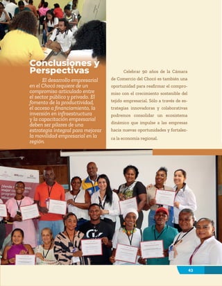43
43
Conclusiones y
Perspectivas
El desarrollo empresarial
en el Chocó requiere de un
compromiso articulado entre
el sector público y privado. El
fomento de la productividad,
el acceso a financiamiento, la
inversión en infraestructura
y la capacitación empresarial
deben ser pilares de una
estrategia integral para mejorar
la movilidad empresarial en la
región.
Celebrar 90 años de la Cámara
de Comercio del Chocó es también una
oportunidad para reafirmar el compro-
miso con el crecimiento sostenible del
tejido empresarial. Sólo a través de es-
trategias innovadoras y colaborativas
podremos consolidar un ecosistema
dinámico que impulse a las empresas
hacia nuevas oportunidades y fortalez-
ca la economía regional.
 