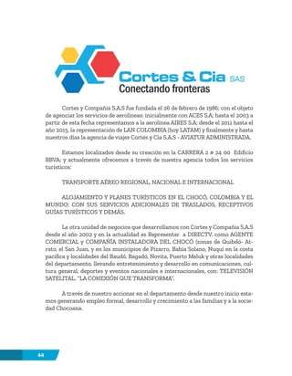 44
Cortes y Compañia S.A.S fue fundada el 26 de febrero de 1986; con el objeto
de agenciar los servicios de aerolíneas: inicialmente con ACES S.A; hasta el 2003 a
partir de esta fecha representamos a la aerolínea AIRES S.A; desde el 2011 hasta el
año 2015, la representación de LAN COLOMBIA (hoy LATAM) y finalmente y hasta
nuestros días la agencia de viajes Cortés y Cía S.A.S - AVIATUR ADMINISTRADA.
Estamos localizados desde su creación en la CARRERA 2 # 24 00 Edificio
BBVA; y actualmente ofrecemos a través de nuestra agencia todos los servicios
turísticos:
TRANSPORTE AÉREO REGIONAL, NACIONAL E INTERNACIONAL
ALOJAMIENTO Y PLANES TURÍSTICOS EN EL CHOCÓ, COLOMBIA Y EL
MUNDO; CON SUS SERVICIOS ADICIONALES DE TRASLADOS, RECEPTIVOS
GUÍAS TURÍSTICOS Y DEMÁS.
La otra unidad de negocios que desarrollamos con Cortes y Compañia S.A.S
desde el año 2002 y en la actualidad es Representar a DIRECTV. como AGENTE
COMERCIAL y COMPAÑÍA INSTALADORA DEL CHOCÓ (zonas de Quibdó- At-
rato, el San Juan, y en los municipios de Pizarro, Bahía Solano, Nuquí en la costa
pacífica y localidades del Baudó, Bagadó, Novita, Puerto Meluk y otras localidades
del departamento, llevando entretenimiento y desarrollo en comunicaciones, cul-
tura general, deportes y eventos nacionales e internacionales, con: TELEVISIÓN
SATELITAL. “LA CONEXIÓN QUE TRANSFORMA”.
A través de nuestro accionar en el departamento desde nuestro inicio esta-
mos generando empleo formal, desarrollo y crecimiento a las familias y a la socie-
dad Chocoana.
 