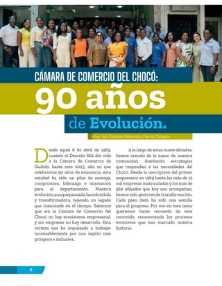 6
D
esde aquel 8 de abril de 1969,
cuando el Decreto 662 dio vida
a la Cámara de Comercio de
Quibdó, hasta este 2025, año en que
celebramos 90 años de existencia, esta
entidad ha sido un pilar de entrega,
compromiso, liderazgo e innovación
para el departamento. Nuestra
evolución,aunquepausada,hasidosólida
y transformadora, tejiendo un legado
que trasciende en el tiempo. Sabemos
que sin la Cámara de Comercio del
Chocó no hay ecosistema empresarial,
y sin empresas no hay desarrollo. Esta
certeza nos ha impulsado a trabajar
incansablemente por una región más
próspera e inclusiva.
A lo largo de estas nueve décadas,
hemos crecido de la mano de nuestra
comunidad, diseñando estrategias
que respondan a las necesidades del
Chocó. Desde la inscripción del primer
empresario en 1969 hasta las más de 12
mil empresas matriculadas y los más de
360 ​​
afiliados que hoy nos acompañan,
hemos sido gestores de transformación.
Cada paso dado ha sido una semilla
para el progreso. Por eso en este texto
queremos hacer recuerdo de este
recorrido, reconociendo los procesos
evolutivos que han marcado nuestra
historia:
CÁMARA DE COMERCIO DEL CHOCÓ:
Por: Isis Palacios Valencia y Harold Vergara
90 años
de Evolución.
 