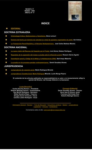 REVISTA 17
MARZO - 2000
AÑO12, N° 17
INDICE
EDITORIAL
DOCTRINA EXTRANJERA
Criminología Crítica: Abolicionismo y Garantismo. Elena Larrauri
Dominio del hecho por dominio de voluntad en virtud de aparatos organizados de poder. Kai Ambos
La Transacción Penal Brasileña y el Derecho Norteamericano. José Carlos Barbosa Moreira
DOCTRINA NACIONAL
La nueva visión del Recurso de Casación por el Fondo. Luis Alonso Salazar Rodríguez
Requisitos de la uspensión del roceso a prueba ante la infracción juvenil. Rosaura García Aguilar
Conciliación penal y Código de la Niñez y la Adolescencia (CNA). Saúl Araya Matarrita
La prueba en los procesos penales centroamericanos. Daniel González Alvarez
JURISPRUDENCIA
Jurisprudencia de casación penal. Martín Rodríguez Miranda
Jurisprudencia Constitucional. Martín Rodríguez Miranda. Lucila Monge Pizarro
El contenido de los artículos publicados es responsabilidad de su autor y no necesariamente refleja la
opinión del Director, del Consejo Editorial o la Asociación
Junta Directiva
Cecilia Sánchez Romero - Presidente
Roberto Madrigal Zamora - Vicepresidente
Roy Murillo Rodríguez - Secretario
Rafael Sanabria Rojas - Tesorero
Douglas Durán Chavarría - Fiscal
Carolina Leitón Rodríguez - Vocal
Consejo Editorial
Daniel González Alvarez - Director
Henry Issa El Khoury Jacob
Francisco Dall´Anese Ruiz
Roberto Madrigal Zamora
Información General - Revista - : Foro de Discusión - Encuentros Jurídicos - Boletín - Jurisprudencia
Legislación - Vínculos - Contáctenos
Comentarios sobre el sitio: webmaster@cienciaspenales.org
 