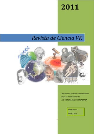 2011


           Revista de Ciencia VK




                       Ciencias para el Mundo contemporáneo
                       Grupo 1º A de Bachillerato
                       I.E.S. VICTORIA KENT, FUENLABRADA




                                NÚMERO – 4

                                ENERO-2011



Página 0
 